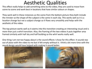 Aesthetic Qualities
This effect really helps to add something extra to the video, they are used to move from
scene to scene and work best in locations that have similar colours or shapes.
They work well in these instances as the scene from the bottom picture they both include
the minster so the shape of the subject is the same in each clip. This works well as it is a
location change but not a subject change so it flows very smoothly and helps with the
aesthetic of the video.
The top picture works well as it zooms into this transition creating an interesting visual and is
more than just a whirl transition. Also, the framing of the two videos it puts together area
framed similarly with half sky and half building so the whirl works really well.
One thing I am not too happy about is the sound effects I chose for this effect. It sounds too
out of place with the video to me but it felt empty without it. I think a bit more time with the
sound design would have helped with making it sound better.
 