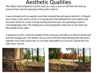 Aesthetic Qualities
This effect really helped to end the video as it was a nice run off from the built up
areas of town into the greenery of the parks I shot in.
It was achieved with an opacity mask that revealed the park green behind it. It flowed
very nicely as the shot it is from is a moving shot that followed the train station that
was quite hectic to a slow moving tracking shot that was very pleasing to look at
cinematography wise. The leading lines and composition add up to a nice frame for
the ending of the video.
A weakness to this is that the feather of the mask was too high so it doesn't blend well
with the background. The feather acts as a blur toll that helps blending the two layers
together and I had it quite low. It’s not that noticeable as it runs but I would like it to
look more natural.
 