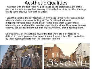 Aesthetic Qualities
This effect with the text really helped to add to the professionalism of the
piece as it is a common effect in many pro-level editors tool box that they use
to add some creative flair to their videos
I used this to label the key locations in my videos so the viewer would know
where and what they were looking at. The fact they don’t move
independently and move in and out of frame make them visually more
interesting and adds another creative aspect to the video. They move in a way
that you can still read them but look impressive if you aren’t reading them.
One weakness of this is that a few of the text shots are a bit fast and its
difficult to read if you are slow to pick it up or look at it late. This can be fixed
by shooting longer shots with the text effect in mind
 