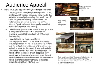 Audience Appeal
• How have you appealed to your target audience?
– I have appealed to my target demographic (25-64)
by showing off fun and enjoyable things to do that
aren’t to physically demanding that would put off
older people from visiting. I have shown the
historical and enjoyable aspects such as The
Minster, Spark and some street performers that
would entice people into coming
– I have also targeted the ABC1 people as a good few
of the places I showed cost to enter or are
expensive shops that would put off C2D people
form coming.
– I have tailored my videos to different
psychographics. Video 1 is for more historically
knowledgeable so would enjoy the history of York
and the old gothic architecture of the mister etc.
Video 2 is more for the needs driven and socially
conscience viewers as it looks at many shops that
would attract the needs driven people as they
would love to look round and experience them. I
have also shown local independent businesses that
would be more visited by ethically conscience
people to bring them into York too.
Street performers
people like and
enjoy
Shops for my
target
demographic
These are an example of the expensive businesses in
York but also the independent, excluding Bettys,
places that entice the socially conscience viewers to
go to these sort of places
 