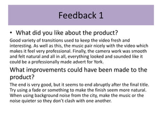 Feedback 1
• What did you like about the product?
Good variety of transitions used to keep the video fresh and
interesting. As well as this, the music pair nicely with the video which
makes it feel very professional. Finally, the camera work was smooth
and felt natural and all in all, everything looked and sounded like it
could be a professionally made advert for York.
What improvements could have been made to the
product?
The end is very good, but it seems to end abruptly after the final title.
Try using a fade or something to make the finish seem more natural.
When using background noise from the city, make the music or the
noise quieter so they don’t clash with one another.
 
