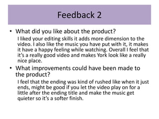 Feedback 2
• What did you like about the product?
I liked your editing skills it adds more dimension to the
video. I also like the music you have put with it, it makes
it have a happy feeling while watching. Overall I feel that
it’s a really good video and makes York look like a really
nice place.
• What improvements could have been made to
the product?
I feel that the ending was kind of rushed like when it just
ends, might be good if you let the video play on for a
little after the ending title and make the music get
quieter so it’s a softer finish.
 
