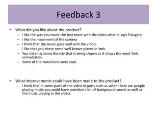 Feedback 3
• What did you like about the product?
– I like the way you made the text move with the video when it says Fossgate
– I like the movement of the camera
– I think that the music goes well with the video.
– I like that you chose some well known places in York.
– You instantly know the city that is being shown as it shows the word York
immediately
– Some of the transitions were cool.
• What improvements could have been made to the product?
– I think that in some parts of the video in parts such as when there are people
playing music you could have provided a bit of background sound as well as
the music playing in the video.
 