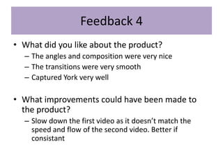 Feedback 4
• What did you like about the product?
– The angles and composition were very nice
– The transitions were very smooth
– Captured York very well
• What improvements could have been made to
the product?
– Slow down the first video as it doesn’t match the
speed and flow of the second video. Better if
consistant
 