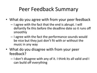 Peer Feedback Summary
• What do you agree with from your peer feedback
– I agree with the fact that the end is abrupt. I will
defiantly fix this before the deadline date so it runs off
smoothly
– I agree with the fact the performance sounds would
be nice but they just don’t fit with or without the
music in any way
• What do you disagree with from your peer
feedback?
– I don’t disagree with any of it. I think its all valid and I
can build off everything
 