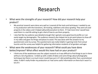 Research
• What were the strengths of your research? How did your research help your
product?
• My practical research were done very well as I covered all the tools and techniques I needed to use
in my production with the transitions, 3D tracking, stabilizers and colour grading. They were all used
properly in the videos and it helped add professionalism to them. If I had more time I would have
used them in a real life setting to get a feel of how to use them properly.
• I also feel like my audience was detailed enough that I gained a very good tourist profile so I can
easily target my demographic. The audience research also helped me to pin point places to show off
in my video and gave me things and places to avoid. This was done with the answers to my
questionnaire and my survey. The questionnaire was really helpful in gaining incite from actual
tourists and the survey was helpful for gathering information residents of all genders and ages
• What were the weaknesses of your research? What could you have done
better/improve? What effect would this have had on your product?
• I think one of the weaknesses was the subject research as it was difficult to find things to put in there
without a lot of guidance. I ended up with a table of dates and some things about photography
techniques but there is so much more I could have put in if I did something other than a promotional
video. It didn’t really hinder my production as I had some useful information on there but it wasn't a
lot of it
 
