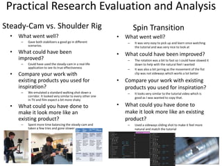 Practical Research Evaluation and Analysis
• What went well?
– Gave both stabilizers a good go in different
scenarios.
• What could have been
improved?
– Could have used the steady-cam in a real-life
application to see its true effectiveness
• Compare your work with
existing products you used for
inspiration?
– We emulated a standard walking shot down a
corridor. It looked very similar to every other one
in TV and film expect a bit more shaky
• What could you have done to
make it look more like an
existing product?
– Spent more time balancing the steady-cam and
taken a few tries and gone slower
Steady-Cam vs. Shoulder Rig
• What went well?
– It was very easy to pick up and learn once watching
the tutorial and was very nice to look at
• What could have been improved?
– The rotation was a bit to fast so I could have slowed it
down to help with the natural feel I wanted
– It was also a bit jarring as the movement of the fist
clip was not sideways which works a lot better
• Compare your work with existing
products you used for inspiration?
– It looks very similar to the tutorial video which is
good as I was wanted to copy that.
• What could you have done to
make it look more like an existing
product?
– Used a sideways sliding shot to make it feel more
natural and match the tutorial
Spin Transition
 