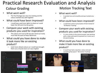 Practical Research Evaluation and Analysis
• What went well?
– It worked nice and smoothly and was tracked very
well
• What could have been improved?
– I could have used an actual piece of text instead of
“3D Motion Tracking”
• Compare your work with existing
products you used for inspiration?
– It is very similar to the tutorial except I was working
with a video with weird movement so it came out a
bit weird looking
• What could you have done to
make it look more like an existing
product?
– It could have had a new font, colour and said
something that wasn’t “3D motion Tracking”
Motion Tracking Text
• What went well?
– The final footage was very nice looking and the
colours worked very well together
• What could have been improved?
– I could have used more lights to shoot so I could
lower the ISO and it be less grainy
• Compare your work with existing
products you used for inspiration?
– The colours are true to life but also stand out nicely
much like the work of Peter McKinnon
• What could you have done to make
it look more like an existing
product?
– Used more vibrant colours so I could have brought
them out a tiny bit more so it was brighter
Colour Grading
 