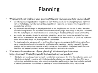 Planning
• What were the strengths of your planning? How did your planning help your product?
• My initial plans were good as they helped me to start thinking about and visualising the project right from
start as I talked about my initial plans and developed them. I looked at and created mind maps and mood
boards to help with this.
• My storyboard was a strength of the pre-production. It was very detailed and had lots of steps. The detail
included framing of shots and movement all overlaid on top of a google maps image of the place I wanted to
film. This really helped as it meant there was no uncertainty on shoot day and every would run smoothly
• My shot list was also very detailed as it included everything I would need for the day and all of my ideas
were laid out on a table that was easy to read. This helped with the set up of shots as I could just look at my
phone and see what angle, size, framing and lens I would need.
• The location planning was a strength as well. I combined my own knowledge and all the information from
my surveys and questionnaires to select the best locations for my videos. I labelled maps with the exact
locations and pictures to help me come up with framing and shooting ideas. This helped greatly for some
shot ideas and revealed problems with my preliminary ideas which was very helpful.
• What were the weaknesses of your planning? What could you have done
better/improve? What effect would this have had on your product?
• I didn’t plan any shoot days. I said to myself I would shoot on any sunny day till in the production weeks and
I didn’t stick to it at all. I ended up with the last week of production and only one video done. This was a
rush to shoot and edit in between prior commitments and the awful weather. Next time I will plan and stick
to specific days to shoot. This will help in speeding up production and making things stay on track.
 