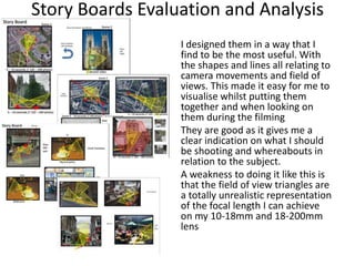 Story Boards Evaluation and Analysis
I designed them in a way that I
find to be the most useful. With
the shapes and lines all relating to
camera movements and field of
views. This made it easy for me to
visualise whilst putting them
together and when looking on
them during the filming
They are good as it gives me a
clear indication on what I should
be shooting and whereabouts in
relation to the subject.
A weakness to doing it like this is
that the field of view triangles are
a totally unrealistic representation
of the focal length I can achieve
on my 10-18mm and 18-200mm
lens
 