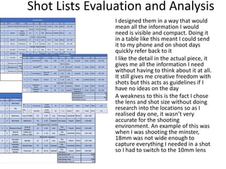 Shot Lists Evaluation and Analysis
I designed them in a way that would
mean all the information I would
need is visible and compact. Doing it
in a table like this meant I could send
it to my phone and on shoot days
quickly refer back to it
I like the detail in the actual piece, it
gives me all the information I need
without having to think about it at all.
It still gives me creative freedom with
shots but this acts as guidelines if I
have no ideas on the day
A weakness to this is the fact I chose
the lens and shot size without doing
research into the locations so as I
realised day one, it wasn’t very
accurate for the shooting
environment. An example of this was
when I was shooting the minster,
18mm was not wide enough to
capture everything I needed in a shot
so I had to switch to the 10mm lens
 