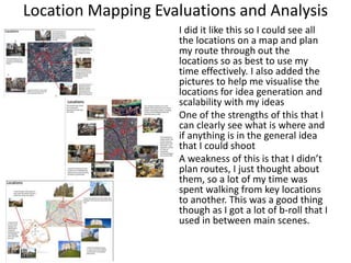 Location Mapping Evaluations and Analysis
I did it like this so I could see all
the locations on a map and plan
my route through out the
locations so as best to use my
time effectively. I also added the
pictures to help me visualise the
locations for idea generation and
scalability with my ideas
One of the strengths of this that I
can clearly see what is where and
if anything is in the general idea
that I could shoot
A weakness of this is that I didn’t
plan routes, I just thought about
them, so a lot of my time was
spent walking from key locations
to another. This was a good thing
though as I got a lot of b-roll that I
used in between main scenes.
 