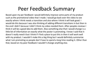 Peer Feedback Summary
Based upon my per feedback I would definitely improve some parts of my product
such as the promotional video that I made. I would go back over the video to see
exactly where I think needs a transition and also where I think it will look good. I
would do this because I was also thinking of adding different transitions in but then in
the end I didn’t because I didn’t think my video needed them. After peoples reviews I
think it will be a good idea to add them. Also something else that I would change is a
little bit of information on exactly what the poster is promoting. I know I said that it
doesn’t really need it but I think if I find a place to put this in then it will work well
with my product. I wouldn’t make this a big thing but I would definitely summarize
what I am promoting so people don’t have to spend a long time reading it. Other than
that, based on my peer feedback I wouldn’t change anything else.
 
