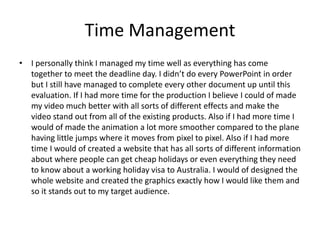 Time Management
• I personally think I managed my time well as everything has come
together to meet the deadline day. I didn’t do every PowerPoint in order
but I still have managed to complete every other document up until this
evaluation. If I had more time for the production I believe I could of made
my video much better with all sorts of different effects and make the
video stand out from all of the existing products. Also if I had more time I
would of made the animation a lot more smoother compared to the plane
having little jumps where it moves from pixel to pixel. Also if I had more
time I would of created a website that has all sorts of different information
about where people can get cheap holidays or even everything they need
to know about a working holiday visa to Australia. I would of designed the
whole website and created the graphics exactly how I would like them and
so it stands out to my target audience.
 
