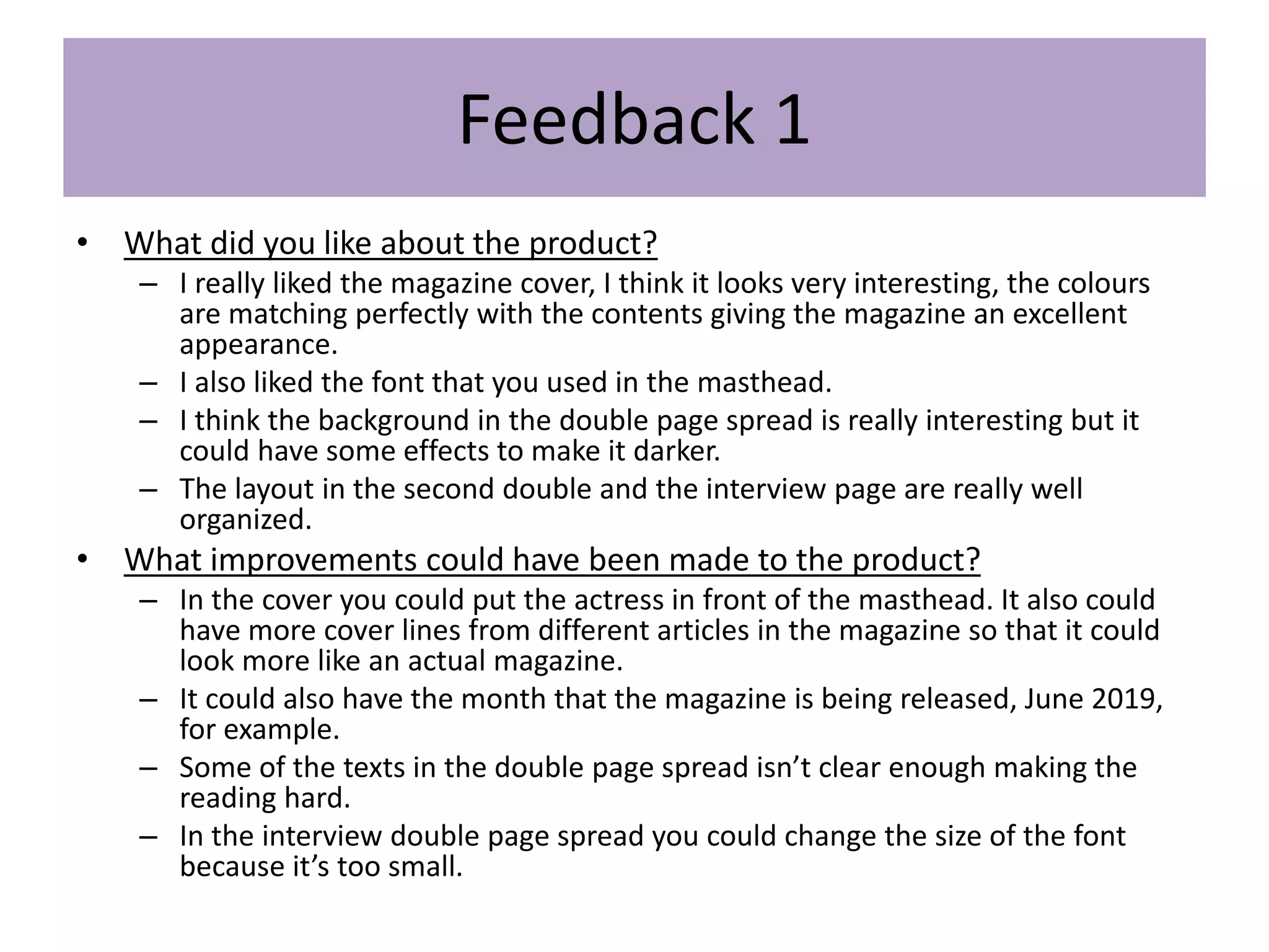 Feedback 1
• What did you like about the product?
– I really liked the magazine cover, I think it looks very interesting, the colours
are matching perfectly with the contents giving the magazine an excellent
appearance.
– I also liked the font that you used in the masthead.
– I think the background in the double page spread is really interesting but it
could have some effects to make it darker.
– The layout in the second double and the interview page are really well
organized.
• What improvements could have been made to the product?
– In the cover you could put the actress in front of the masthead. It also could
have more cover lines from different articles in the magazine so that it could
look more like an actual magazine.
– It could also have the month that the magazine is being released, June 2019,
for example.
– Some of the texts in the double page spread isn’t clear enough making the
reading hard.
– In the interview double page spread you could change the size of the font
because it’s too small.
 