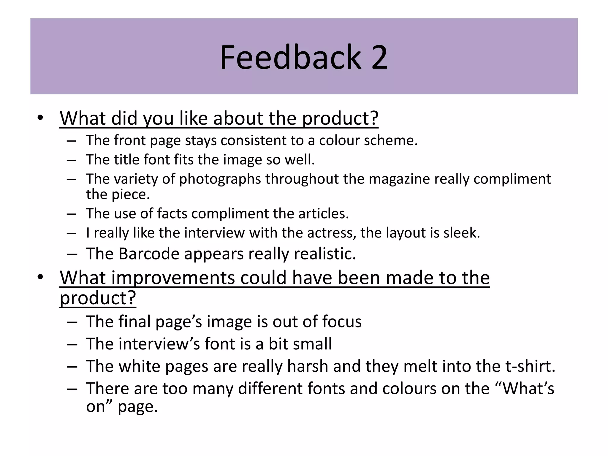 Feedback 2
• What did you like about the product?
– The front page stays consistent to a colour scheme.
– The title font fits the image so well.
– The variety of photographs throughout the magazine really compliment
the piece.
– The use of facts compliment the articles.
– I really like the interview with the actress, the layout is sleek.
– The Barcode appears really realistic.
• What improvements could have been made to the
product?
– The final page’s image is out of focus
– The interview’s font is a bit small
– The white pages are really harsh and they melt into the t-shirt.
– There are too many different fonts and colours on the “What’s
on” page.
 