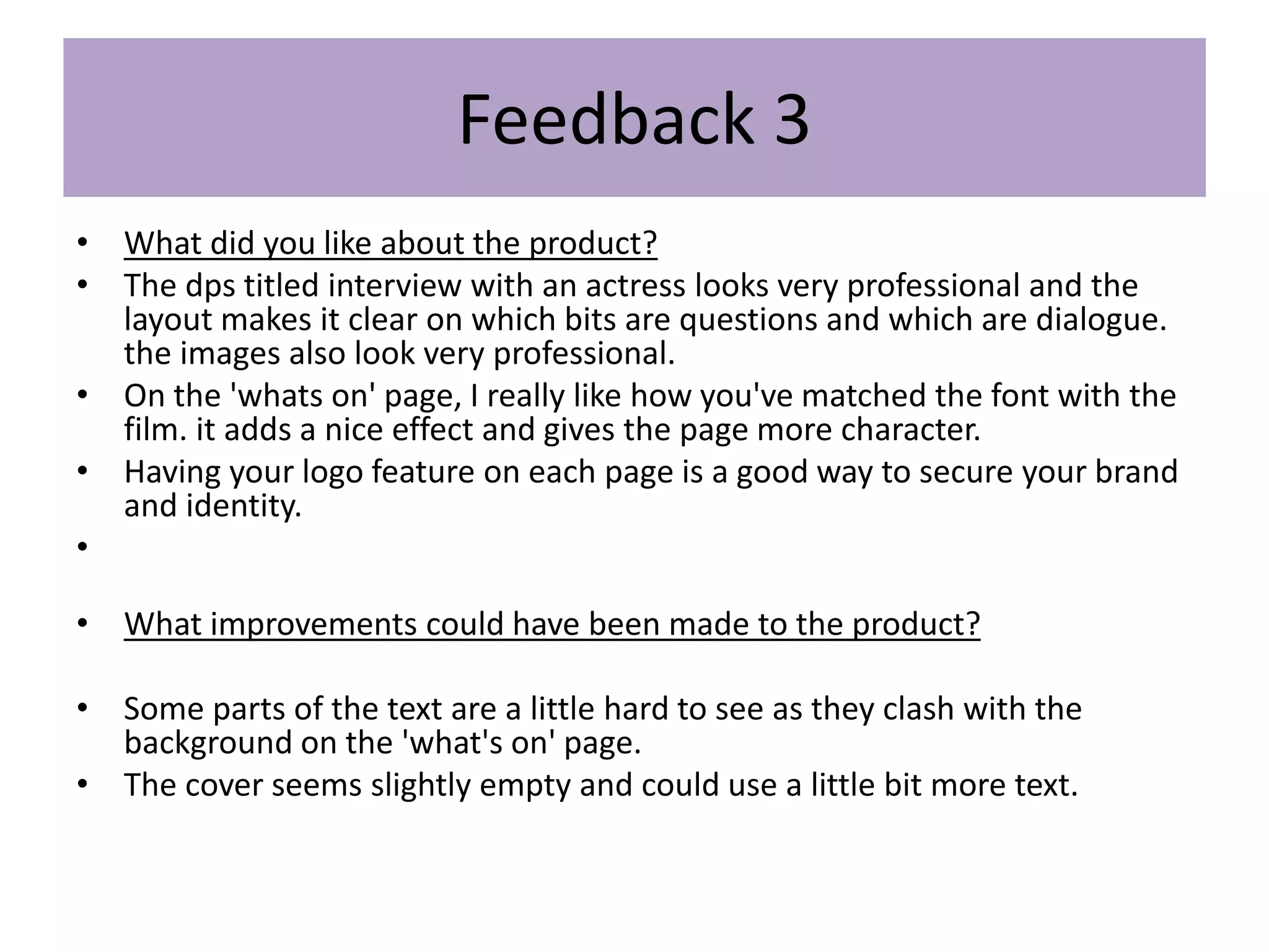Feedback 3
• What did you like about the product?
• The dps titled interview with an actress looks very professional and the
layout makes it clear on which bits are questions and which are dialogue.
the images also look very professional.
• On the 'whats on' page, I really like how you've matched the font with the
film. it adds a nice effect and gives the page more character.
• Having your logo feature on each page is a good way to secure your brand
and identity.
•
• What improvements could have been made to the product?
• Some parts of the text are a little hard to see as they clash with the
background on the 'what's on' page.
• The cover seems slightly empty and could use a little bit more text.
 