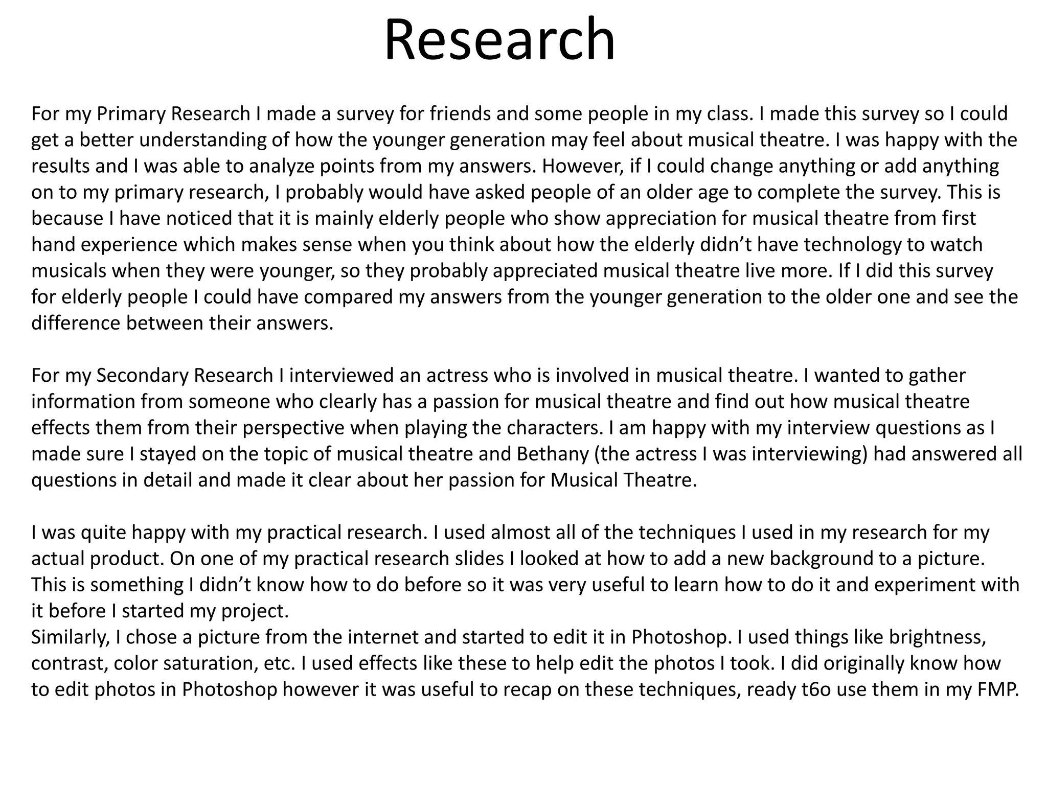 Research
For my Primary Research I made a survey for friends and some people in my class. I made this survey so I could
get a better understanding of how the younger generation may feel about musical theatre. I was happy with the
results and I was able to analyze points from my answers. However, if I could change anything or add anything
on to my primary research, I probably would have asked people of an older age to complete the survey. This is
because I have noticed that it is mainly elderly people who show appreciation for musical theatre from first
hand experience which makes sense when you think about how the elderly didn’t have technology to watch
musicals when they were younger, so they probably appreciated musical theatre live more. If I did this survey
for elderly people I could have compared my answers from the younger generation to the older one and see the
difference between their answers.
For my Secondary Research I interviewed an actress who is involved in musical theatre. I wanted to gather
information from someone who clearly has a passion for musical theatre and find out how musical theatre
effects them from their perspective when playing the characters. I am happy with my interview questions as I
made sure I stayed on the topic of musical theatre and Bethany (the actress I was interviewing) had answered all
questions in detail and made it clear about her passion for Musical Theatre.
I was quite happy with my practical research. I used almost all of the techniques I used in my research for my
actual product. On one of my practical research slides I looked at how to add a new background to a picture.
This is something I didn’t know how to do before so it was very useful to learn how to do it and experiment with
it before I started my project.
Similarly, I chose a picture from the internet and started to edit it in Photoshop. I used things like brightness,
contrast, color saturation, etc. I used effects like these to help edit the photos I took. I did originally know how
to edit photos in Photoshop however it was useful to recap on these techniques, ready t6o use them in my FMP.
 