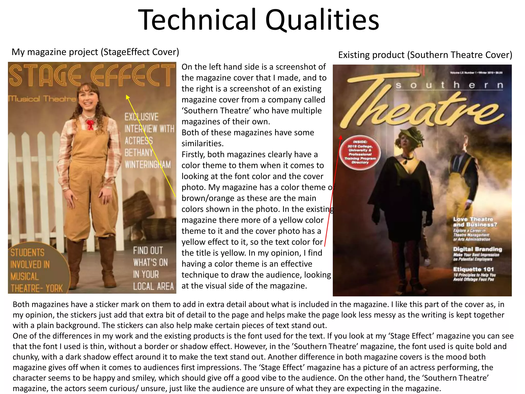 Technical Qualities
My magazine project (StageEffect Cover) Existing product (Southern Theatre Cover)
On the left hand side is a screenshot of
the magazine cover that I made, and to
the right is a screenshot of an existing
magazine cover from a company called
‘Southern Theatre’ who have multiple
magazines of their own.
Both of these magazines have some
similarities.
Firstly, both magazines clearly have a
color theme to them when it comes to
looking at the font color and the cover
photo. My magazine has a color theme of
brown/orange as these are the main
colors shown in the photo. In the existing
magazine there more of a yellow color
theme to it and the cover photo has a
yellow effect to it, so the text color for
the title is yellow. In my opinion, I find
having a color theme is an effective
technique to draw the audience, looking
at the visual side of the magazine.
Both magazines have a sticker mark on them to add in extra detail about what is included in the magazine. I like this part of the cover as, in
my opinion, the stickers just add that extra bit of detail to the page and helps make the page look less messy as the writing is kept together
with a plain background. The stickers can also help make certain pieces of text stand out.
One of the differences in my work and the existing products is the font used for the text. If you look at my ‘Stage Effect’ magazine you can see
that the font I used is thin, without a border or shadow effect. However, in the ’Southern Theatre’ magazine, the font used is quite bold and
chunky, with a dark shadow effect around it to make the text stand out. Another difference in both magazine covers is the mood both
magazine gives off when it comes to audiences first impressions. The ‘Stage Effect’ magazine has a picture of an actress performing, the
character seems to be happy and smiley, which should give off a good vibe to the audience. On the other hand, the ‘Southern Theatre’
magazine, the actors seem curious/ unsure, just like the audience are unsure of what they are expecting in the magazine.
 