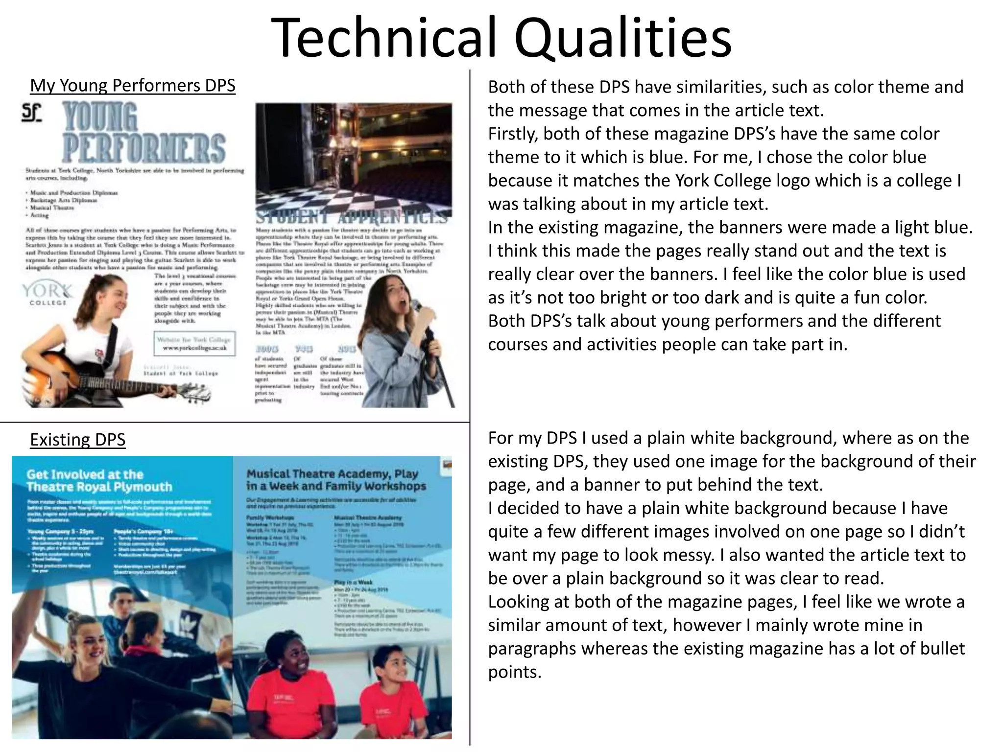 Technical Qualities
My Young Performers DPS
Existing DPS
Both of these DPS have similarities, such as color theme and
the message that comes in the article text.
Firstly, both of these magazine DPS’s have the same color
theme to it which is blue. For me, I chose the color blue
because it matches the York College logo which is a college I
was talking about in my article text.
In the existing magazine, the banners were made a light blue.
I think this made the pages really stand out and the text is
really clear over the banners. I feel like the color blue is used
as it’s not too bright or too dark and is quite a fun color.
Both DPS’s talk about young performers and the different
courses and activities people can take part in.
For my DPS I used a plain white background, where as on the
existing DPS, they used one image for the background of their
page, and a banner to put behind the text.
I decided to have a plain white background because I have
quite a few different images involved on one page so I didn’t
want my page to look messy. I also wanted the article text to
be over a plain background so it was clear to read.
Looking at both of the magazine pages, I feel like we wrote a
similar amount of text, however I mainly wrote mine in
paragraphs whereas the existing magazine has a lot of bullet
points.
 