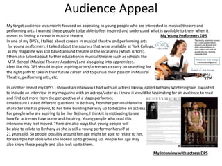 Audience Appeal
My target audience was mainly focused on appealing to young people who are interested in musical theatre and
performing arts. I wanted these people to be able to feel inspired and understand what is available to them when it
comes to finding a career in musical theatre.
In one of my DPS’s, I talked about careers in musical theatre and performing arts
for young performers. I talked about the courses that were available at York College,
as my magazine was still based around theatre in the local area (which is York).
I then also talked about further education in musical theatre such as schools like
MTA School (Musical Theatre Academy) and also going into apprentices.
I feel like this DPS should inspire aspiring actors/actresses to carry on searching for
the right path to take in their future career and to pursue their passion in Musical
Theatre, performing arts, etc.
In another one of my DPS’s I showed an interview I had with an actress I know, called Bethany Winteringham. I wanted
to include an interview in my magazine with an actress/actor as I know it would be fascinating for an audience to read
and find out more from the perspective of a stage performer.
I made sure I asked different questions to Bethany, from her personal favorite
character she has played, to her time building her way up to become an actress.
For people who are aspiring to be like Bethany, I think it is motivating to see
how far actresses have come and inspiring. Young people who read this
interview may feel moved. There are also ways that young people will
be able to relate to Bethany as she is still a young performer herself at
21 years old. So people possibly around her age might be able to relate to her,
for example her idols who she looked up to growing up. People her age may
also know these people and also look up to them.
My Young Performers DPS
My interview with actress DPS
 