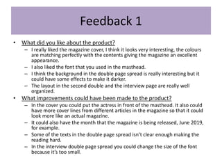 Feedback 1
• What did you like about the product?
– I really liked the magazine cover, I think it looks very interesting, the colours
are matching perfectly with the contents giving the magazine an excellent
appearance.
– I also liked the font that you used in the masthead.
– I think the background in the double page spread is really interesting but it
could have some effects to make it darker.
– The layout in the second double and the interview page are really well
organized.
• What improvements could have been made to the product?
– In the cover you could put the actress in front of the masthead. It also could
have more cover lines from different articles in the magazine so that it could
look more like an actual magazine.
– It could also have the month that the magazine is being released, June 2019,
for example.
– Some of the texts in the double page spread isn’t clear enough making the
reading hard.
– In the interview double page spread you could change the size of the font
because it’s too small.
 