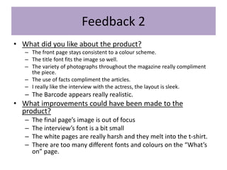 Feedback 2
• What did you like about the product?
– The front page stays consistent to a colour scheme.
– The title font fits the image so well.
– The variety of photographs throughout the magazine really compliment
the piece.
– The use of facts compliment the articles.
– I really like the interview with the actress, the layout is sleek.
– The Barcode appears really realistic.
• What improvements could have been made to the
product?
– The final page’s image is out of focus
– The interview’s font is a bit small
– The white pages are really harsh and they melt into the t-shirt.
– There are too many different fonts and colours on the “What’s
on” page.
 