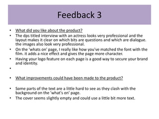 Feedback 3
• What did you like about the product?
• The dps titled interview with an actress looks very professional and the
layout makes it clear on which bits are questions and which are dialogue.
the images also look very professional.
• On the 'whats on' page, I really like how you've matched the font with the
film. it adds a nice effect and gives the page more character.
• Having your logo feature on each page is a good way to secure your brand
and identity.
•
• What improvements could have been made to the product?
• Some parts of the text are a little hard to see as they clash with the
background on the 'what's on' page.
• The cover seems slightly empty and could use a little bit more text.
 