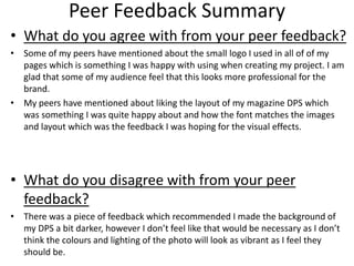 Peer Feedback Summary
• What do you agree with from your peer feedback?
• Some of my peers have mentioned about the small logo I used in all of of my
pages which is something I was happy with using when creating my project. I am
glad that some of my audience feel that this looks more professional for the
brand.
• My peers have mentioned about liking the layout of my magazine DPS which
was something I was quite happy about and how the font matches the images
and layout which was the feedback I was hoping for the visual effects.
• What do you disagree with from your peer
feedback?
• There was a piece of feedback which recommended I made the background of
my DPS a bit darker, however I don’t feel like that would be necessary as I don’t
think the colours and lighting of the photo will look as vibrant as I feel they
should be.
 