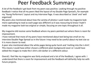 Peer Feedback Summary
A lot of the feedback I got back from my peers was positive. Looking through my positive
feedback I notice that all my peers liked the layout of my Double Page Spread’s, for example
my ‘Young Performers’ Layout and my Interview Page. It was described as ‘sleek’ and ‘well
organised’.
My peers also mentioned about how the variety of photos I used made my magazine look
more captivating to read as each page was different so it was reassuring to know I hadn’t
made my magazine look too original or simple, focusing on one topic throughout it all.
My magazine did receive some feedback where my peers pointed out where there is room for
improvement.
I have noticed that more of my peers have mentioned about text being too small on my
interview Double Page Spread so in the future I may need to be careful about my text size so
it is more clearer to read.
A peer also mentioned about the white pages being quite harsh and ‘melting into the t-shirt’.
This means I could have either chosen a different plain background cover or I could have
edited the images to make the t shirt a bit darker or a different colour.
Overall, I feel like my magazine was fairly analysed and a lot of the feedback, I agree with. I
understand that there is room for improvement and the feedback will defiantly help me with
future projects.
 