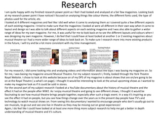 Research
I am quite happy with my finished research power point as I feel I had looked and analysed at a fair few magazines. Looking back
at my research power point I have noticed I focused on analysing things like colour theme, the different fonts used, the type of
photos used for the article, etc.
I looked at 4 different magazines and feel like I did well when it came to analysing them as I covered quite a few different aspects
of each existing magazine. I tried to make sure that the magazines I looked at were all different in their own way when it came to
layout and design so I was able to talk about different aspects on each existing magazine and I was also able to gather a wider
range of ideas for my own magazine. For me, it was useful for me to look back on to see the different layouts and colours when I
was designing my own magazine. However, I do feel that I could have at least looked at another 1 or 2 existing magazines about
musical theatre so I had a more wider range of ideas to look back on. To make sure I research more into more existing products
in the future, I will try and be a lot more consistent with my time management.
For my research, I did some looking into and analysing videos and information about the topic I was basing my magazine on. So
for me, I was basing my magazine around Musical Theatre. For my subject research I, firstly, looked through the York Theatre
Royal Website. I chose to look at this website because on of my DPS of my magazine is about shows that are on/are going to be
on at the Royal Theatre ( a what’s on page). I thought it would be interesting to look at the actual upcoming shows as I wanted to
make my magazine look as if it could be sold in stores.
For the second part of my subject research I looked at a YouTube documentary about the history of musical theatre and the
effect it had on the people after WW2. As I enjoy musical theatre and going to see different shows, I thought it would be
fascinating to see how musical theatre brings people together, especially after such a tragic event. In a way it’s inspiring as you
see the effect it had on people, but you see how things change over the years as in the present day people have TV’s and
technology to watch musical shows on. From seeing this documentary I wanted to encourage people who don’t usually go out to
see musicals, to go out and see one live in theatre as they may be missing out on great experiences!
Again, I do feel like I could have looked at at least one more thing more subject research to help me get a better in depth
understanding of musical theatre and it’s culture.
 