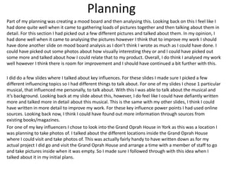 Planning
Part of my planning was creating a mood board and then analysing this. Looking back on this I feel like I
had done quite well when it came to gathering loads of pictures together and then talking about them in
detail. For this section I had picked out a few different pictures and talked about them. In my opinion, I
had done well when it came to analysing the pictures however I think that to improve my work I should
have done another slide on mood board analysis as I don’t think I wrote as much as I could have done. I
could have picked out some photos about how visually interesting they or and I could have picked out
some more and talked about how I could relate that to my product. Overall, I do think I analysed my work
well however I think there is room for improvement and I should have continued a bit further with this.
I did do a few slides where I talked about key influences. For these slides I made sure I picked a few
different influencing topics so I had different things to talk about. For one of my slides I chose 1 particular
musical, that influenced me personally, to talk about. With this I was able to talk about the musical and
it’s background. Looking back at my slide about this, however, I do feel like I could have defiantly written
more and talked more in detail about this musical. This is the same with my other slides, I think I could
have written in more detail to improve my work. For these key influence power points I had used online
sources. Looking back now, I think I could have found out more information through sources from
existing books/magazines.
For one of my key influencers I chose to look into the Grand Oprah House in York as this was a location I
was planning to take photos of. I talked about the different locations inside the Grand Oprah House
where I could visit and take photos of. This was actually fairly handy to have written down as for my
actual project I did go and visit the Grand Oprah House and arrange a time with a member of staff to go
and take pictures inside when it was empty. So I made sure I followed through with this idea when I
talked about it in my initial plans.
 