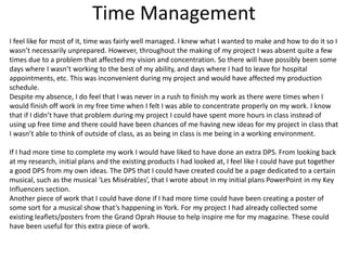 Time Management
I feel like for most of it, time was fairly well managed. I knew what I wanted to make and how to do it so I
wasn’t necessarily unprepared. However, throughout the making of my project I was absent quite a few
times due to a problem that affected my vision and concentration. So there will have possibly been some
days where I wasn’t working to the best of my ability, and days where I had to leave for hospital
appointments, etc. This was inconvenient during my project and would have affected my production
schedule.
Despite my absence, I do feel that I was never in a rush to finish my work as there were times when I
would finish off work in my free time when I felt I was able to concentrate properly on my work. I know
that if I didn’t have that problem during my project I could have spent more hours in class instead of
using up free time and there could have been chances of me having new ideas for my project in class that
I wasn’t able to think of outside of class, as as being in class is me being in a working environment.
If I had more time to complete my work I would have liked to have done an extra DPS. From looking back
at my research, initial plans and the existing products I had looked at, I feel like I could have put together
a good DPS from my own ideas. The DPS that I could have created could be a page dedicated to a certain
musical, such as the musical ‘Les Misérables’, that I wrote about in my initial plans PowerPoint in my Key
Influencers section.
Another piece of work that I could have done if I had more time could have been creating a poster of
some sort for a musical show that’s happening in York. For my project I had already collected some
existing leaflets/posters from the Grand Oprah House to help inspire me for my magazine. These could
have been useful for this extra piece of work.
 