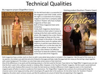 Technical Qualities
My magazine project (StageEffect Cover) Existing product (Southern Theatre Cover)
On the left hand side is a screenshot of
the magazine cover that I made, and to
the right is a screenshot of an existing
magazine cover from a company called
‘Southern Theatre’ who have multiple
magazines of their own.
Both of these magazines have some
similarities.
Firstly, both magazines clearly have a
color theme to them when it comes to
looking at the font color and the cover
photo. My magazine has a color theme of
brown/orange as these are the main
colors shown in the photo. In the existing
magazine there more of a yellow color
theme to it and the cover photo has a
yellow effect to it, so the text color for
the title is yellow. In my opinion, I find
having a color theme is an effective
technique to draw the audience, looking
at the visual side of the magazine.
Both magazines have a sticker mark on them to add in extra detail about what is included in the magazine. I like this part of the cover as, in
my opinion, the stickers just add that extra bit of detail to the page and helps make the page look less messy as the writing is kept together
with a plain background. The stickers can also help make certain pieces of text stand out.
One of the differences in my work and the existing products is the font used for the text. If you look at my ‘Stage Effect’ magazine you can see
that the font I used is thin, without a border or shadow effect. However, in the ’Southern Theatre’ magazine, the font used is quite bold and
chunky, with a dark shadow effect around it to make the text stand out. Another difference in both magazine covers is the mood both
magazine gives off when it comes to audiences first impressions. The ‘Stage Effect’ magazine has a picture of an actress performing, the
character seems to be happy and smiley, which should give off a good vibe to the audience. On the other hand, the ‘Southern Theatre’
magazine, the actors seem curious/ unsure, just like the audience are unsure of what they are expecting in the magazine.
 