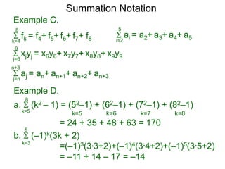 Example C.
 fk = f4+ f5+ f6+ f7+ f8k=4
8
 ai = a2+ a3+ a4+ a5i=2
5
 xjyj = x6y6+ x7y7+ x8y8+ x9y9j=6
9
 aj = an+ an+1+ an+2+ an+3j=n
n+3
Summation Notation
a.  (k2 – 1) = (52–1) + (62–1) + (72–1) + (82–1)
= 24 + 35 + 48 + 63 = 170
k=5
8
k=5 k=6 k=7 k=8
b.  (–1)k(3k + 2)
=(–1)3(3*3+2)+(–1)4(3*4+2)+(–1)5(3*5+2)
= –11 + 14 – 17 = –14
k=3
5
Example D.
 