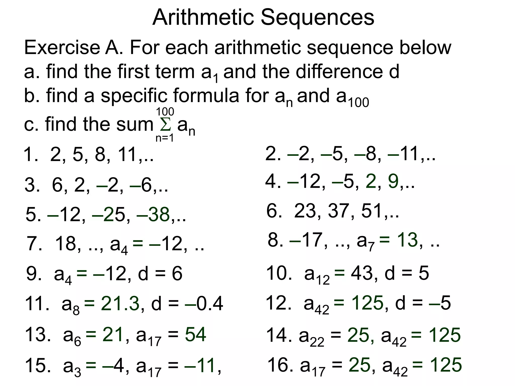 Arithmetic Sequences
2. –2, –5, –8, –11,..1. 2, 5, 8, 11,..
4. –12, –5, 2, 9,..3. 6, 2, –2, –6,..
6. 23, 37, 51,..5. –12, –25, –38,..
8. –17, .., a7 = 13, ..7. 18, .., a4 = –12, ..
10. a12 = 43, d = 59. a4 = –12, d = 6
12. a42 = 125, d = –511. a8 = 21.3, d = –0.4
14. a22 = 25, a42 = 12513. a6 = 21, a17 = 54
16. a17 = 25, a42 = 12515. a3 = –4, a17 = –11,
Exercise A. For each arithmetic sequence below
a. find the first term a1 and the difference d
b. find a specific formula for an and a100
c. find the sum  ann=1
100
 