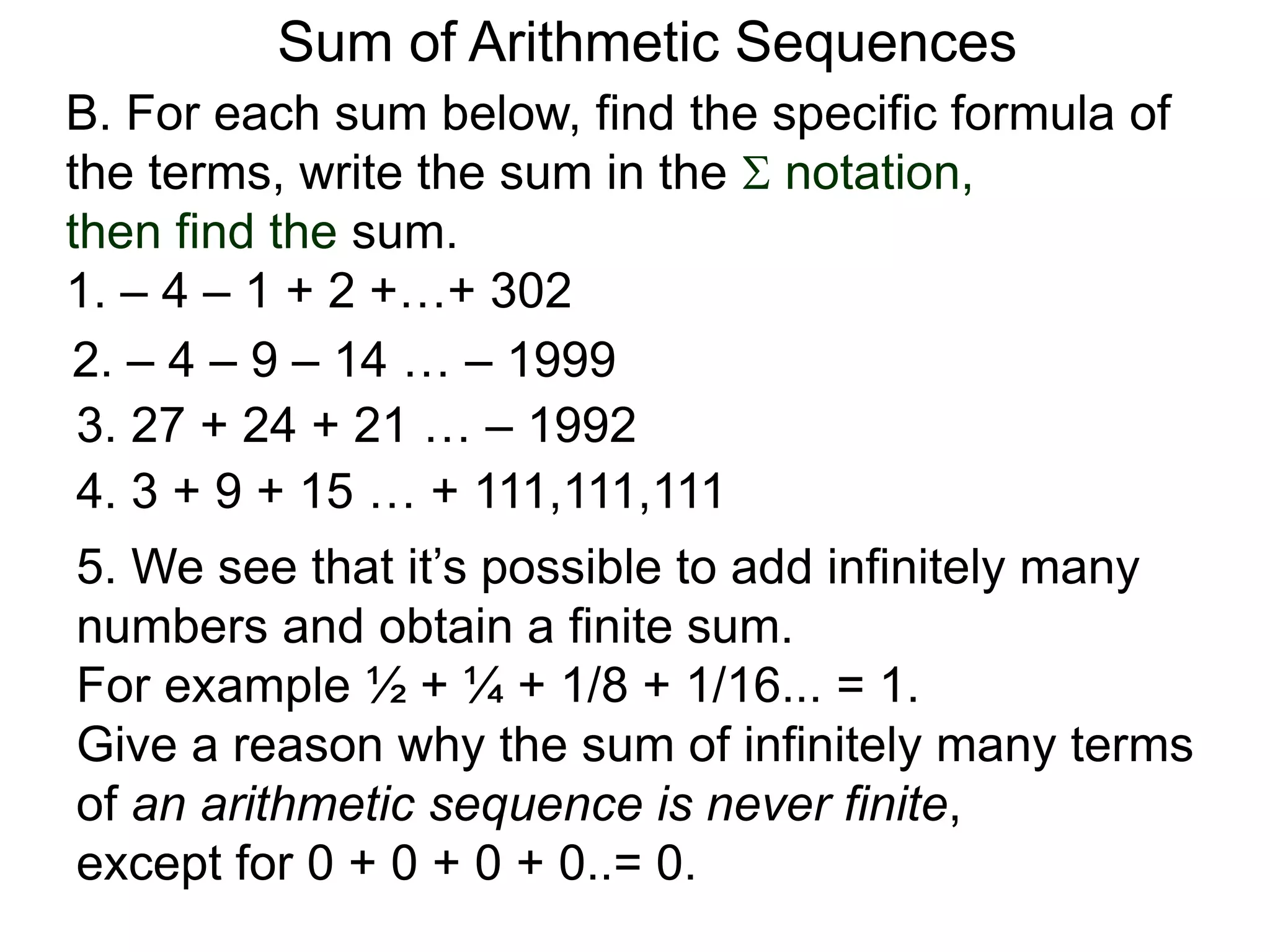 B. For each sum below, find the specific formula of
the terms, write the sum in the  notation,
then find the sum.
1. – 4 – 1 + 2 +…+ 302
Sum of Arithmetic Sequences
2. – 4 – 9 – 14 … – 1999
3. 27 + 24 + 21 … – 1992
4. 3 + 9 + 15 … + 111,111,111
5. We see that it’s possible to add infinitely many
numbers and obtain a finite sum.
For example ½ + ¼ + 1/8 + 1/16... = 1.
Give a reason why the sum of infinitely many terms
of an arithmetic sequence is never finite,
except for 0 + 0 + 0 + 0..= 0.
 
