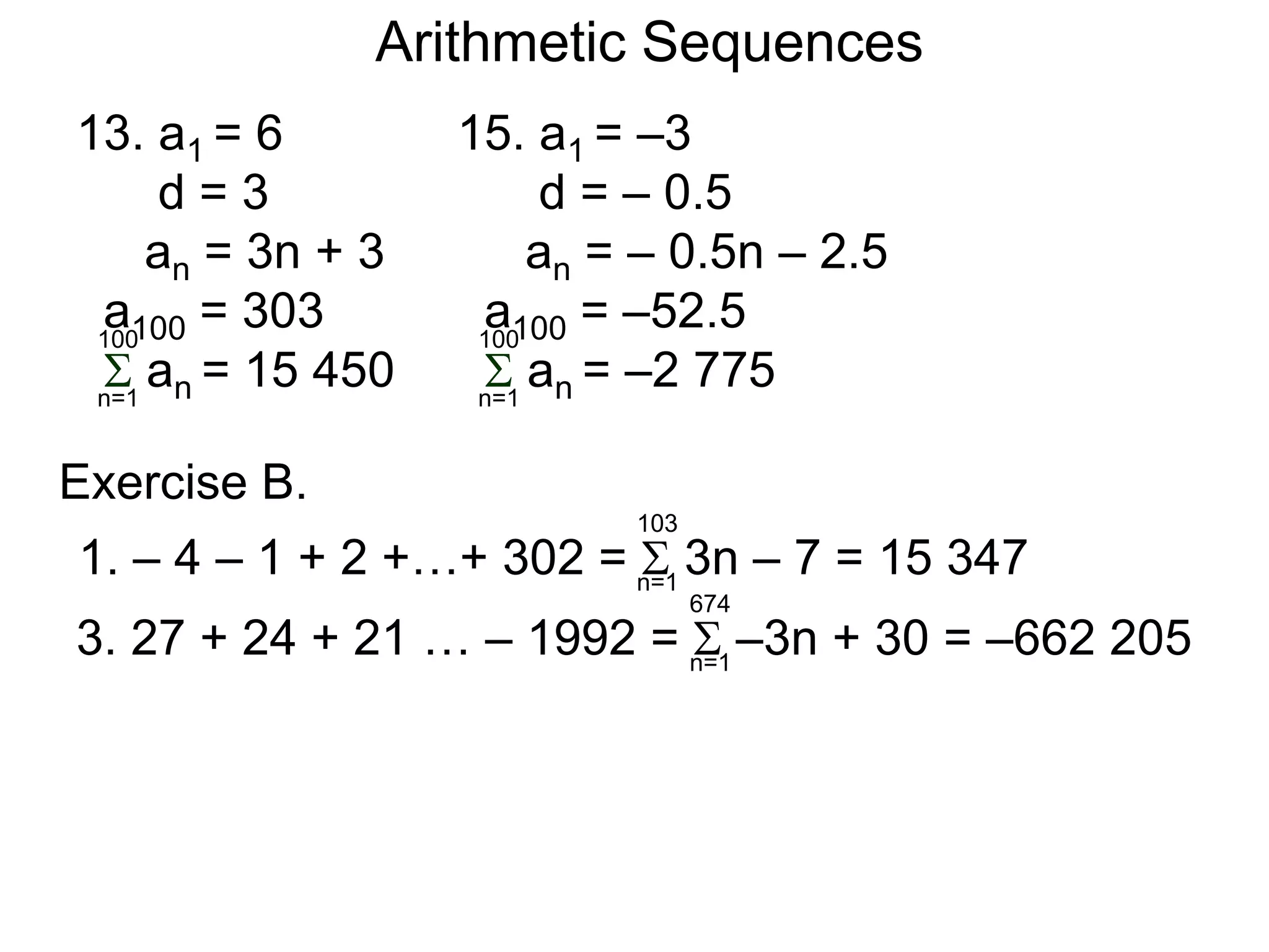 Arithmetic Sequences
13. a1 = 6
d = 3
an = 3n + 3
a100 = 303
 an = 15 450n=1
100
15. a1 = –3
d = – 0.5
an = – 0.5n – 2.5
a100 = –52.5
 an = –2 775n=1
100
Exercise B.
1. – 4 – 1 + 2 +…+ 302 =  3n – 7 = 15 347
3. 27 + 24 + 21 … – 1992 =  –3n + 30 = –662 205
n=1
103
n=1
674
 
