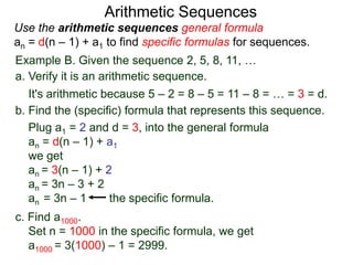 Example B. Given the sequence 2, 5, 8, 11, …
a. Verify it is an arithmetic sequence.
It's arithmetic because 5 – 2 = 8 – 5 = 11 – 8 = … = 3 = d.
b. Find the (specific) formula that represents this sequence.
Plug a1 = 2 and d = 3, into the general formula
an = d(n – 1) + a1
we get
an = 3(n – 1) + 2
an = 3n – 3 + 2
an = 3n – 1 the specific formula.
c. Find a1000.
Set n = 1000 in the specific formula, we get
a1000 = 3(1000) – 1 = 2999.
Arithmetic Sequences
Use the arithmetic sequences general formula
an = d(n – 1) + a1 to find specific formulas for sequences.
 