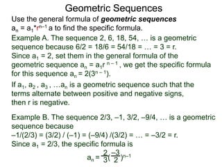 Example A. The sequence 2, 6, 18, 54, … is a geometric
sequence because 6/2 = 18/6 = 54/18 = … = 3 = r.
Since a1 = 2, set them in the general formula of the
geometric sequence an = a1r n – 1 , we get the specific formula
for this sequence an = 2(3n – 1).
Geometric Sequences
If a1, a2 , a3 , …an is a geometric sequence such that the
terms alternate between positive and negative signs,
then r is negative.
Example B. The sequence 2/3, –1, 3/2, –9/4, … is a geometric
sequence because
–1/(2/3) = (3/2) / (–1) = (–9/4) /(3/2) = … = –3/2 = r.
Since a1 = 2/3, the specific formula is
an = ( )n–12
3 2
–3
Use the general formula of geometric sequences
an = a1*rn–1 a to find the specific formula.
 