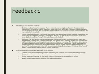 Feedback 1
■ What did you like about the product?
– Book Covers: Good use of iconography. There is a clear theme running throughout the three covers that
makes it easy to connect as a series. It was nice to see which book was in which order and the font seemed to
suit the theme of the books. The cover for the Red Sands book was, however, not to the same standard as the
rest and looked a bit rushed.
– Promo Sheet for Audiobook. Clear concise and well laid out. I would have just said available in audiobook; it's
obvious that it's a different format to a printed book. Maybe a bit of blurb like you would have on the back
cover of a book would have brought the reader/listener into the book.
– Audiobook Clip: Well written and narrative although the narrator's accent was inconsistent. It might have
been better to just have read it in a natural accent. The opening was a nice hook into the book and there was
sufficient indication of a back story that made the main character interesting. The description of the injuries
on the victim were enough to spark the imagination without being to 'in your face'. The use of sound effects
added an additional dimension to the book that is often missing in other and I thought that the fading out
and in of the background noise in the Cafe scene was particularly effective; it gave the elder an 'other-wordly'
aspect. I would be really keen to listen to the rest of the story
■ What improvements could have been made to the product?
– Lose the accent; it was a bit jarring at times and veered from American to Australian with a bit of cockney
thrown in.
– Review and amend the cover for Red Sands; it looks a bit amateurish compared to the others.
– A bit of blurb on the audiobook promo to hook the reader/listener?
 