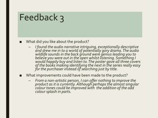Feedback 3
■ What did you like about the product?
– I found the audio narrative intriguing, exceptionally descriptive
and drew me in to a world of potentially gory drama.The audio
wildlife sounds in the back ground were genius leading you to
believe you were out in the open whilst listening. Something I
would happily buy and listen to.The poster gave all three covers
of the books making identifying the next in the series really easy
for the purchaser instead of searching just by title.
■ What improvements could have been made to the product?
– From a non-artistic person, I can offer nothing to improve the
product as it is currently. Although perhaps the almost singular
colour tones could be improved with the addition of the odd
colour splash in parts.
 