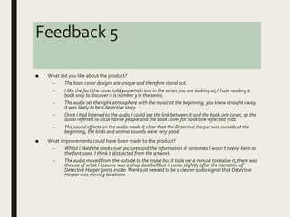 Feedback 5
■ What did you like about the product?
– The book cover designs are unique and therefore stand out.
– I like the fact the cover told you which one in the series you are looking at, I hate reading a
book only to discover it is number 3 in the series.
– The audio set the right atmosphere with the music at the beginning, you knew straight away
it was likely to be a detective story.
– Once I had listened to the audio I could see the link between it and the book one cover, as the
audio referred to local native people and the book cover for book one reflected that.
– The sound effects on the audio made it clear that the Detective Harper was outside at the
beginning, the birds and animal sounds were very good.
■ What improvements could have been made to the product?
– Whilst I liked the book cover pictures and the information it contained I wasn’t overly keen on
the font used. I think it distracted from the artwork.
– The audio moved from the outside to the inside but it took me a minute to realise it, there was
the use of what I assume was a shop doorbell but it came slightly after the narrative of
Detective Harper going inside.There just needed to be a clearer audio signal that Detective
Harper was moving locations.
 