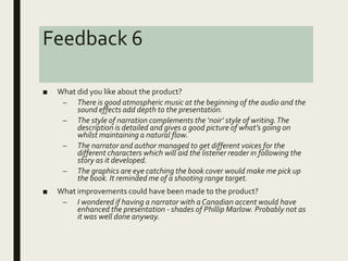 Feedback 6
■ What did you like about the product?
– There is good atmospheric music at the beginning of the audio and the
sound effects add depth to the presentation.
– The style of narration complements the ‘noir’ style of writing.The
description is detailed and gives a good picture of what’s going on
whilst maintaining a natural flow.
– The narrator and author managed to get different voices for the
different characters which will aid the listener reader in following the
story as it developed.
– The graphics are eye catching the book cover would make me pick up
the book. It reminded me of a shooting range target.
■ What improvements could have been made to the product?
– I wondered if having a narrator with a Canadian accent would have
enhanced the presentation - shades of Phillip Marlow. Probably not as
it was well done anyway.
 