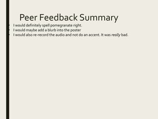Peer Feedback Summary
• I would definitely spell pomegranate right.
• I would maybe add a blurb into the poster
• I would also re-record the audio and not do an accent. It was really bad.
 