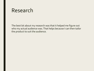Research
The best bit about my research was that it helped me figure out
who my actual audience was.That helps because I can then tailor
the product to suit the audience.
 