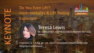 Teresa Lewis
SR. CONSULTANT, ADVANCED MEASUREMENT SERVICES,
ADOBE
CHICAGO, IL ~ JUNE 20 - 21, 2019 | DIGIMARCONMIDWEST.COM
#DigiMarConMidwest
Do You Even Lift?:
Incrementality & Lift Testing
Explained
KEYNOTE
 
