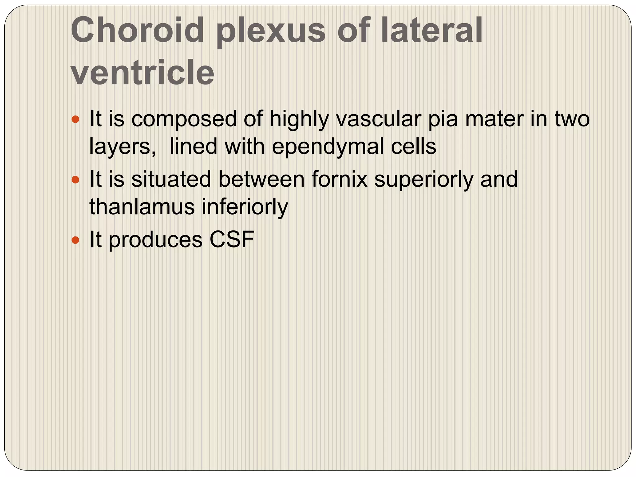 Choroid plexus of lateral
ventricle
 It is composed of highly vascular pia mater in two
layers, lined with ependymal cells
 It is situated between fornix superiorly and
thanlamus inferiorly
 It produces CSF
 