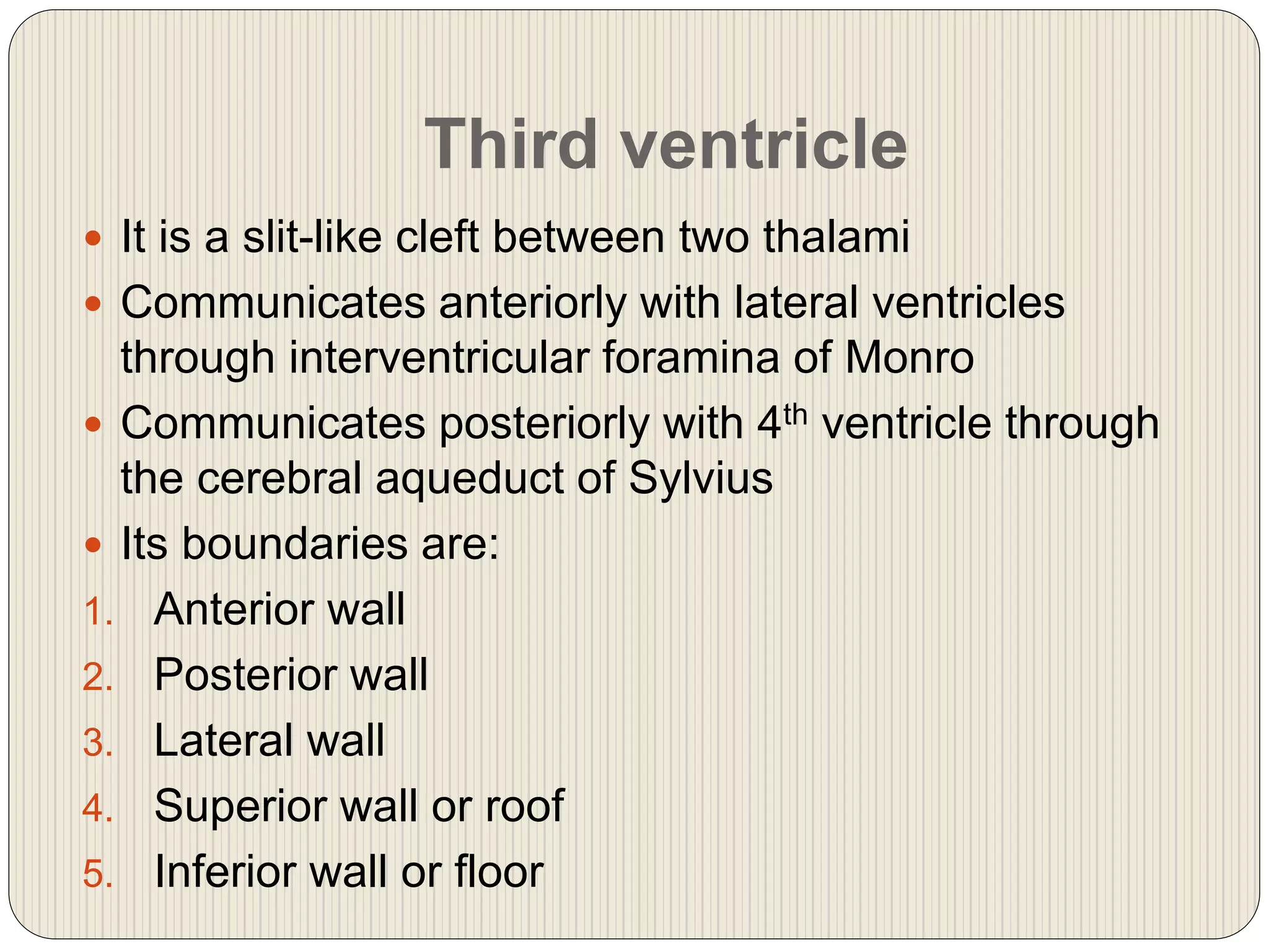 Third ventricle
 It is a slit-like cleft between two thalami
 Communicates anteriorly with lateral ventricles
through interventricular foramina of Monro
 Communicates posteriorly with 4th ventricle through
the cerebral aqueduct of Sylvius
 Its boundaries are:
1. Anterior wall
2. Posterior wall
3. Lateral wall
4. Superior wall or roof
5. Inferior wall or floor
 