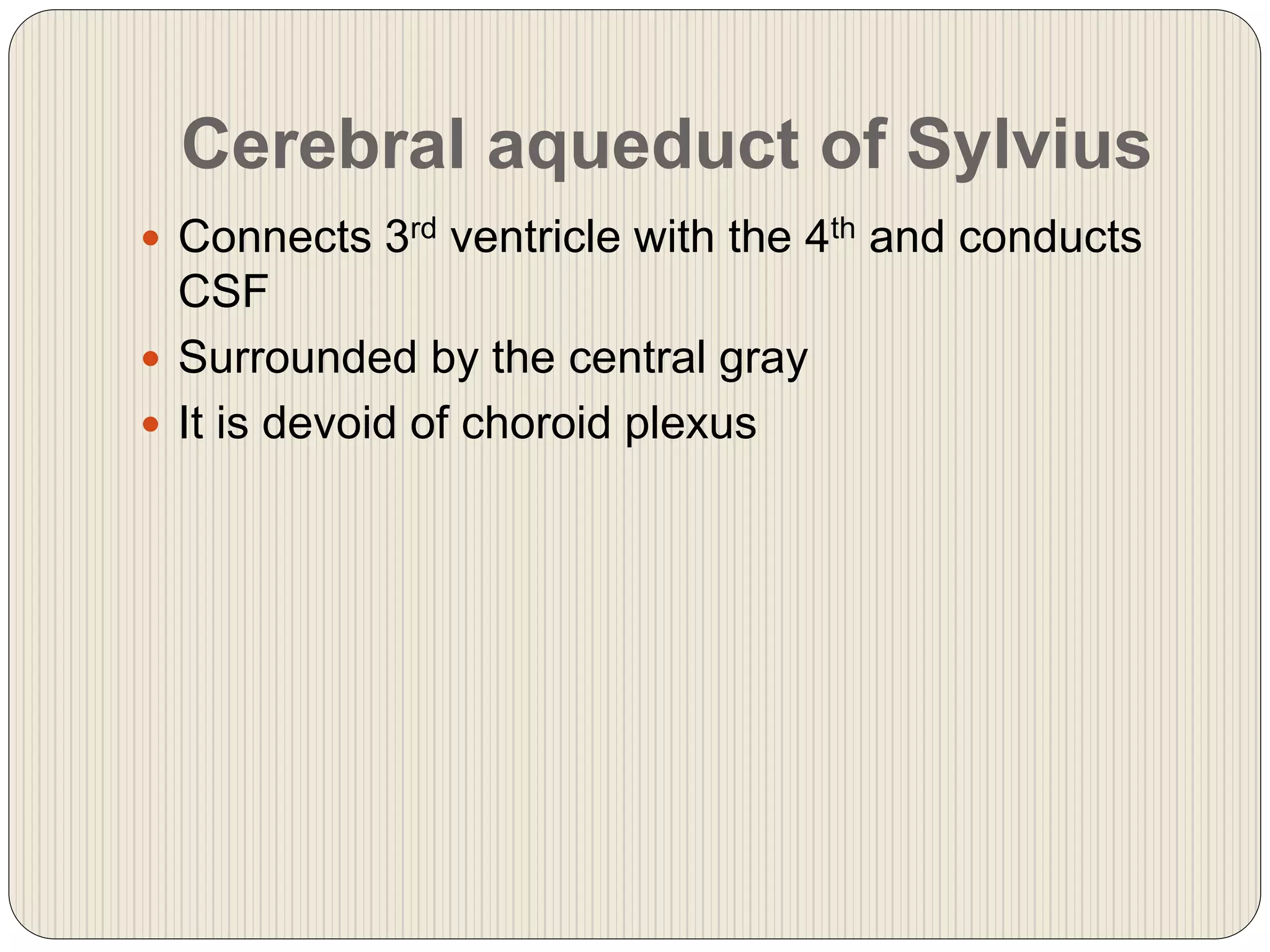 Cerebral aqueduct of Sylvius
 Connects 3rd ventricle with the 4th and conducts
CSF
 Surrounded by the central gray
 It is devoid of choroid plexus
 